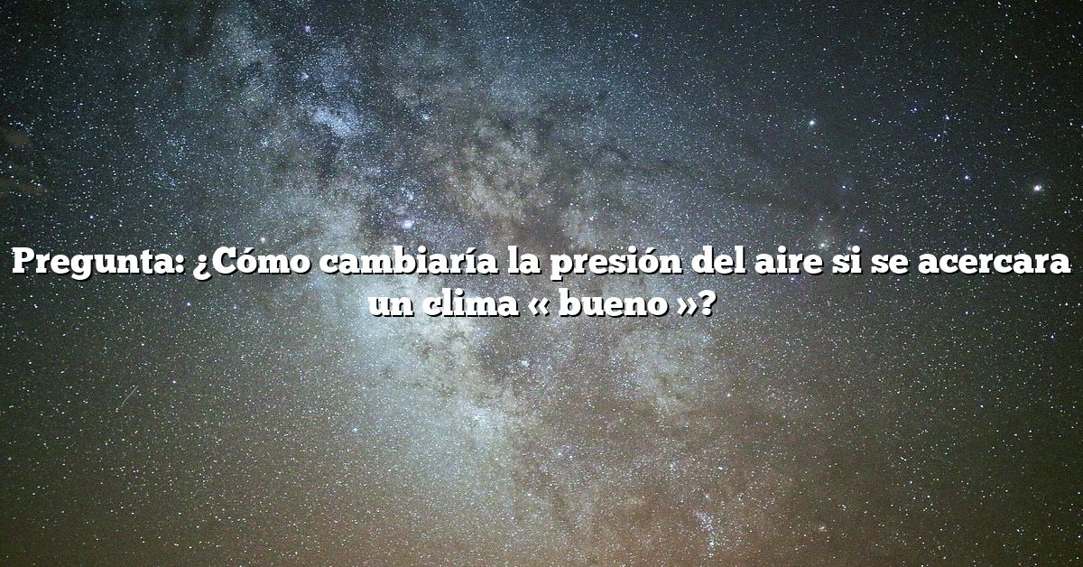 Pregunta: ¿Cómo cambiaría la presión del aire si se acercara un clima « bueno »?